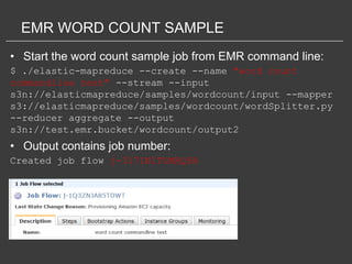 EMR WORD COUNT SAMPLE
• Start the word count sample job from EMR command line:
$ ./elastic-mapreduce --create --name "word count
commandline test" --stream --input
s3n://elasticmapreduce/samples/wordcount/input --mapper
s3://elasticmapreduce/samples/wordcount/wordSplitter.py
--reducer aggregate --output
s3n://test.emr.bucket/wordcount/output2
• Output contains job number:
Created job flow j-317IN1TUMRQ5B
 