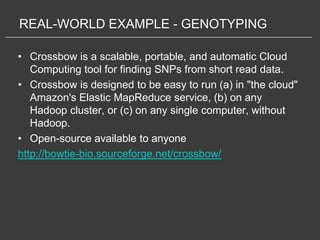 REAL-WORLD EXAMPLE - GENOTYPING

• Crossbow is a scalable, portable, and automatic Cloud
   Computing tool for finding SNPs from short read data.
• Crossbow is designed to be easy to run (a) in "the cloud"
   Amazon's Elastic MapReduce service, (b) on any
   Hadoop cluster, or (c) on any single computer, without
   Hadoop.
• Open-source available to anyone
http://bowtie-bio.sourceforge.net/crossbow/
 