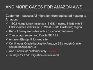AND MORE CASES FOR AMAZON AWS

Customer 1 successful migration from dedicated hosting to
Amazon:
 1 EC2 xlarge Linux instance (15 GB, 4 cores, 64bit) with 4
  EBS volumes 250GB in US West (North California) region
 Runs 1 heavy web sites with > 1К concurrent users
 Tomcat app server and Oracle SE 11.2
 Amazon Elastip IP for web site
 Continuous Oracle backup to Amazon S3 through Oracle
  secure backup for S3
 And it costs for customer only …wow
 <2 days for LIVE migration on weekend
 