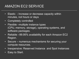 AMAZON EC2 SERVICE

• Elastic - Increase or decrease capacity within
  minutes, not hours or days
• Completely controlled
• Flexible –multiple instance types
  (CPU, memory, storage), operating systems, and
  software packages.
• Reliable –99.95% availability for each Amazon EC2
  Region.
• Secure – numerous mechanisms for securing your
  compute resources.
• Inexpensive: Reserved Instance and Spot Instances
• Easy to Start.
 