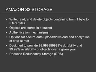AMAZON S3 STORAGE

• Write, read, and delete objects containing from 1 byte to
  5 terabytes
• Objects are stored in a bucket
• Authentication mechanisms
• Options for secure data upload/download and encryption
  of data at rest
• Designed to provide 99.999999999% durability and
  99.99% availability of objects over a given year
• Reduced Redundancy Storage (RRS)
 