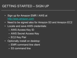 GETTING STARTED – SIGN UP

 • Sign up for Amazon EMR / AWS at
   http://aws.amazon.com
 • Need to be signed also for Amazon S3 and Amazon EC2
 • Locate and save AWS credentials:
    – AWS Access Key ID
    – AWS Secret Access Key
    – EC2 Key Pair
 • Optionally install on desktop:
    – EMR command line client
    – S3 command line
 