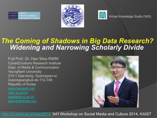 The Coming of Shadows in Big Data Research?
Widening and Narrowing Scholarly Divide
Virtual Knowledge Studio (VKS)
Full Prof. Dr. Han Woo PARK
CyberEmotions Research Institute
Dept. of Media & Communication
YeungNam University
214-1 Dae-dong, Gyeongsan-si,
Gyeongsangbuk-do 712-749
Republic of Korea
www.hanpark.net
cerc.yu.ac.kr
eastasia.yu.ac.kr
asia-triplehelix.org
http://ct.kaist.ac.kr/iwsc2014 Int’l Workshop on Social Media and Culture 2014, KAIST
 