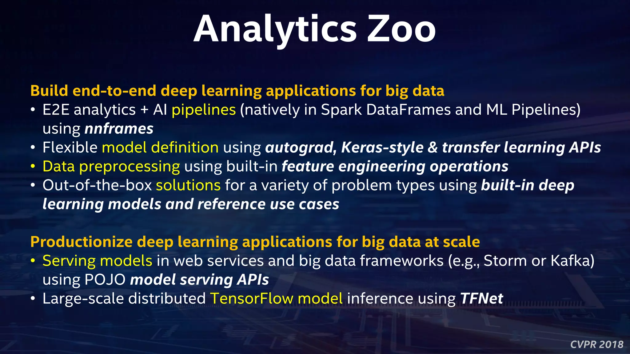 CVPR 2018
Analytics Zoo
Build end-to-end deep learning applications for big data
• E2E analytics + AI pipelines (natively in Spark DataFrames and ML Pipelines)
using nnframes
• Flexible model definition using autograd, Keras-style & transfer learning APIs
• Data preprocessing using built-in feature engineering operations
• Out-of-the-box solutions for a variety of problem types using built-in deep
learning models and reference use cases
Productionize deep learning applications for big data at scale
• Serving models in web services and big data frameworks (e.g., Storm or Kafka)
using POJO model serving APIs
• Large-scale distributed TensorFlow model inference using TFNet
 