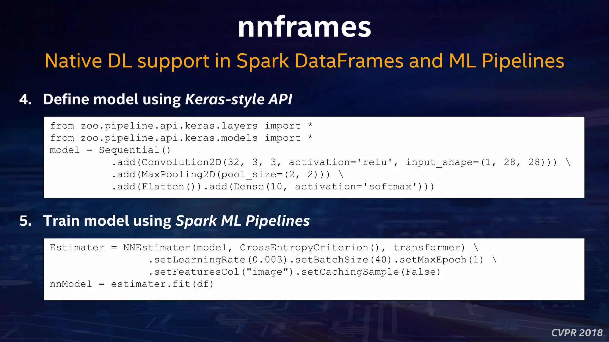 CVPR 2018
nnframes
4. Define model using Keras-style API
Native DL support in Spark DataFrames and ML Pipelines
from zoo.pipeline.api.keras.layers import *
from zoo.pipeline.api.keras.models import *
model = Sequential()
.add(Convolution2D(32, 3, 3, activation='relu', input_shape=(1, 28, 28))) 
.add(MaxPooling2D(pool_size=(2, 2))) 
.add(Flatten()).add(Dense(10, activation='softmax')))
5. Train model using Spark ML Pipelines
Estimater = NNEstimater(model, CrossEntropyCriterion(), transformer) 
.setLearningRate(0.003).setBatchSize(40).setMaxEpoch(1) 
.setFeaturesCol("image").setCachingSample(False)
nnModel = estimater.fit(df)
 