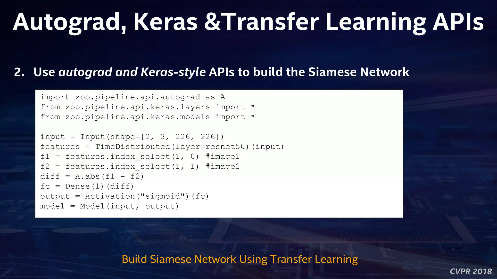 CVPR 2018
Autograd, Keras &Transfer Learning APIs
Build Siamese Network Using Transfer Learning
import zoo.pipeline.api.autograd as A
from zoo.pipeline.api.keras.layers import *
from zoo.pipeline.api.keras.models import *
input = Input(shape=[2, 3, 226, 226])
features = TimeDistributed(layer=resnet50)(input)
f1 = features.index_select(1, 0) #image1
f2 = features.index_select(1, 1) #image2
diff = A.abs(f1 - f2)
fc = Dense(1)(diff)
output = Activation("sigmoid")(fc)
model = Model(input, output)
2. Use autograd and Keras-style APIs to build the Siamese Network
 