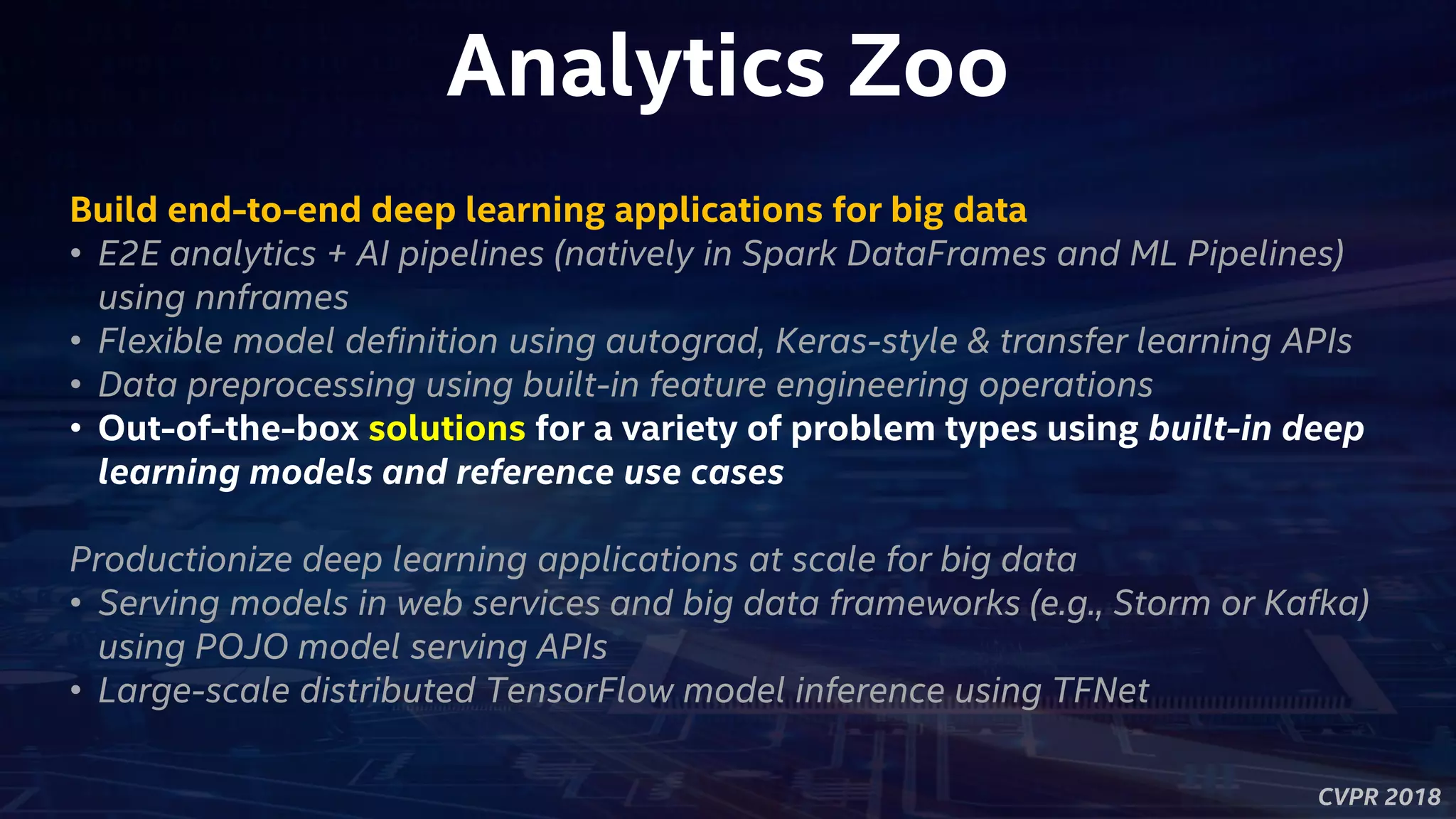 CVPR 2018
Analytics Zoo
Build end-to-end deep learning applications for big data
• E2E analytics + AI pipelines (natively in Spark DataFrames and ML Pipelines)
using nnframes
• Flexible model definition using autograd, Keras-style & transfer learning APIs
• Data preprocessing using built-in feature engineering operations
• Out-of-the-box solutions for a variety of problem types using built-in deep
learning models and reference use cases
Productionize deep learning applications at scale for big data
• Serving models in web services and big data frameworks (e.g., Storm or Kafka)
using POJO model serving APIs
• Large-scale distributed TensorFlow model inference using TFNet
 