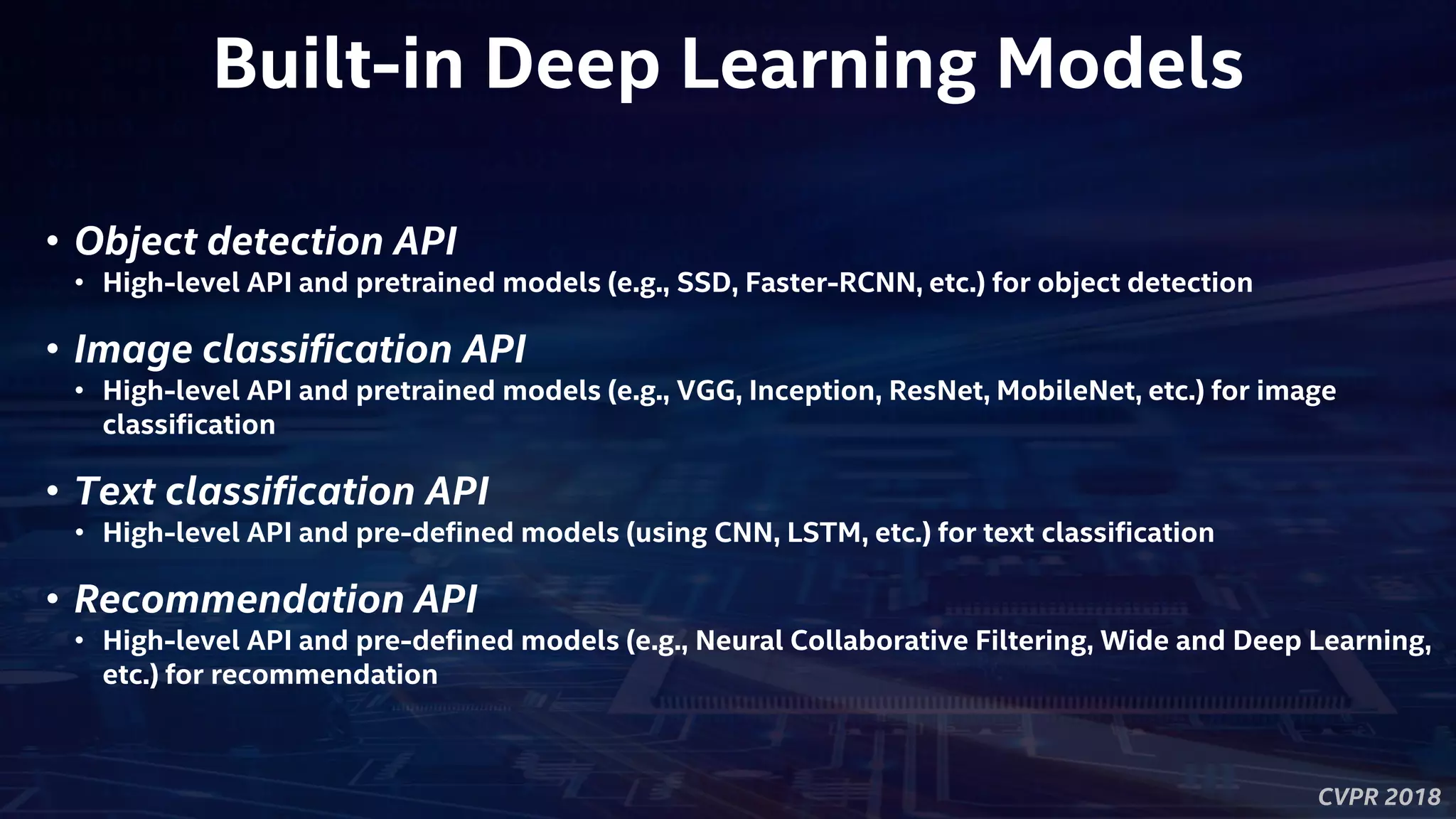 CVPR 2018
Built-in Deep Learning Models
• Object detection API
• High-level API and pretrained models (e.g., SSD, Faster-RCNN, etc.) for object detection
• Image classification API
• High-level API and pretrained models (e.g., VGG, Inception, ResNet, MobileNet, etc.) for image
classification
• Text classification API
• High-level API and pre-defined models (using CNN, LSTM, etc.) for text classification
• Recommendation API
• High-level API and pre-defined models (e.g., Neural Collaborative Filtering, Wide and Deep Learning,
etc.) for recommendation
 
