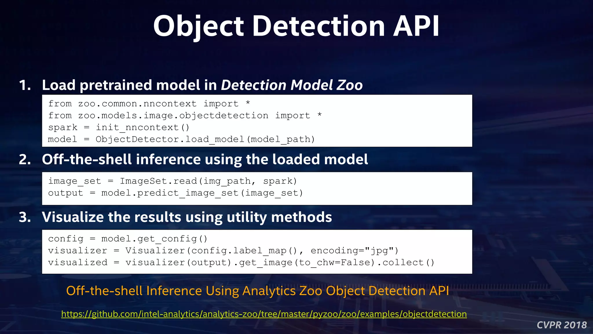 CVPR 2018
Object Detection API
from zoo.common.nncontext import *
from zoo.models.image.objectdetection import *
spark = init_nncontext()
model = ObjectDetector.load_model(model_path)
1. Load pretrained model in Detection Model Zoo
2. Off-the-shell inference using the loaded model
image_set = ImageSet.read(img_path, spark)
output = model.predict_image_set(image_set)
Off-the-shell Inference Using Analytics Zoo Object Detection API
3. Visualize the results using utility methods
config = model.get_config()
visualizer = Visualizer(config.label_map(), encoding="jpg")
visualized = visualizer(output).get_image(to_chw=False).collect()
https://github.com/intel-analytics/analytics-zoo/tree/master/pyzoo/zoo/examples/objectdetection
 