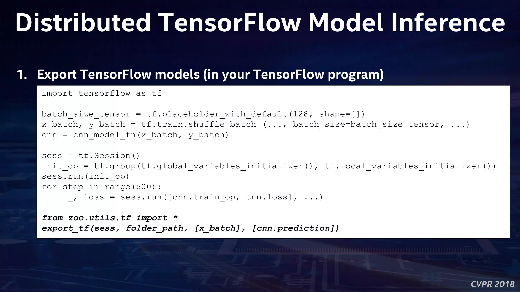 CVPR 2018
Distributed TensorFlow Model Inference
import tensorflow as tf
batch_size_tensor = tf.placeholder_with_default(128, shape=[])
x_batch, y_batch = tf.train.shuffle_batch (..., batch_size=batch_size_tensor, ...)
cnn = cnn_model_fn(x_batch, y_batch)
sess = tf.Session()
init_op = tf.group(tf.global_variables_initializer(), tf.local_variables_initializer())
sess.run(init_op)
for step in range(600):
_, loss = sess.run([cnn.train_op, cnn.loss], ...)
from zoo.utils.tf import *
export_tf(sess, folder_path, [x_batch], [cnn.prediction])
1. Export TensorFlow models (in your TensorFlow program)
 