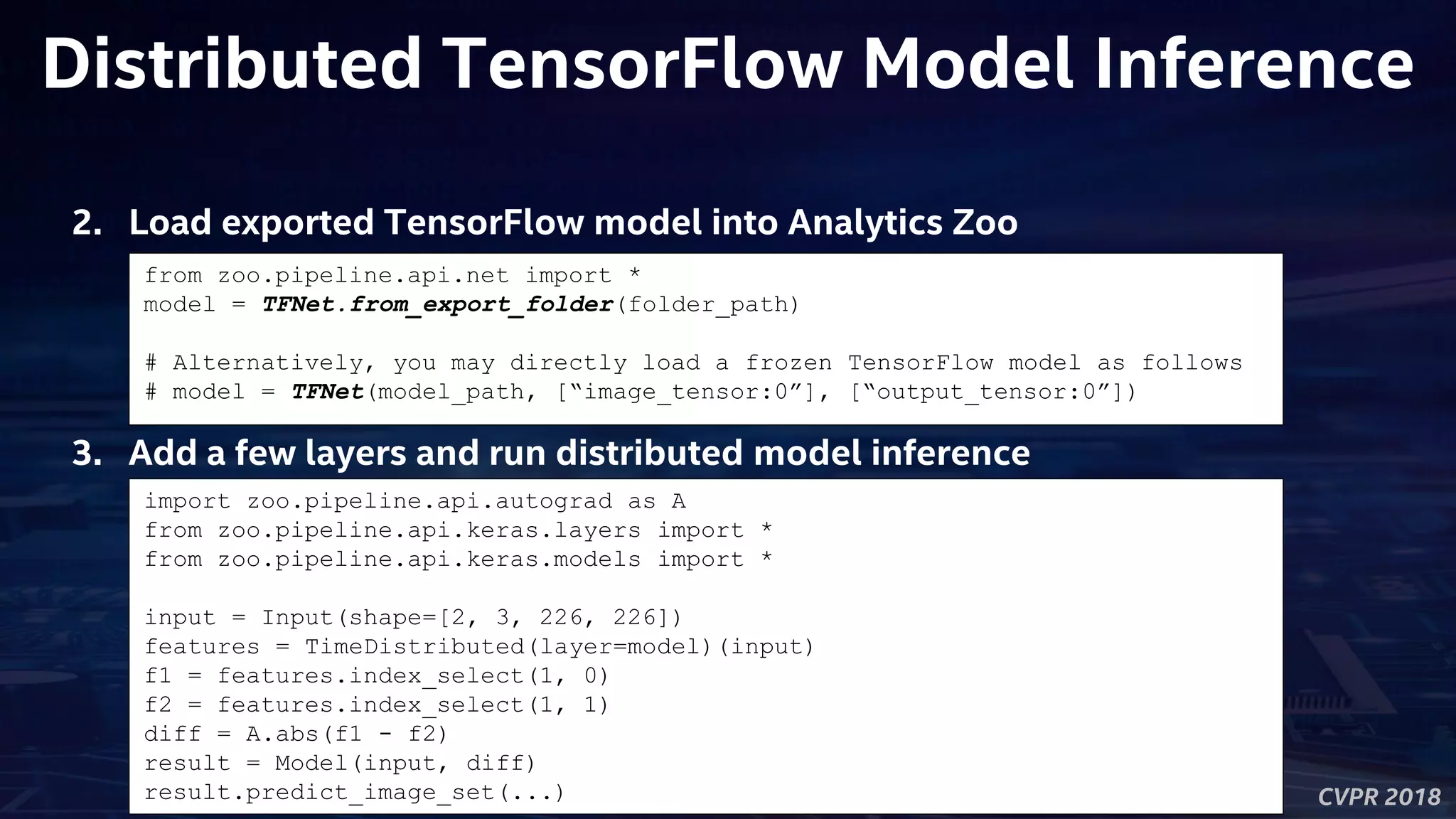 CVPR 2018
Distributed TensorFlow Model Inference
2. Load exported TensorFlow model into Analytics Zoo
from zoo.pipeline.api.net import *
model = TFNet.from_export_folder(folder_path)
# Alternatively, you may directly load a frozen TensorFlow model as follows
# model = TFNet(model_path, [“image_tensor:0”], [“output_tensor:0”])
3. Add a few layers and run distributed model inference
import zoo.pipeline.api.autograd as A
from zoo.pipeline.api.keras.layers import *
from zoo.pipeline.api.keras.models import *
input = Input(shape=[2, 3, 226, 226])
features = TimeDistributed(layer=model)(input)
f1 = features.index_select(1, 0)
f2 = features.index_select(1, 1)
diff = A.abs(f1 - f2)
result = Model(input, diff)
result.predict_image_set(...)
 