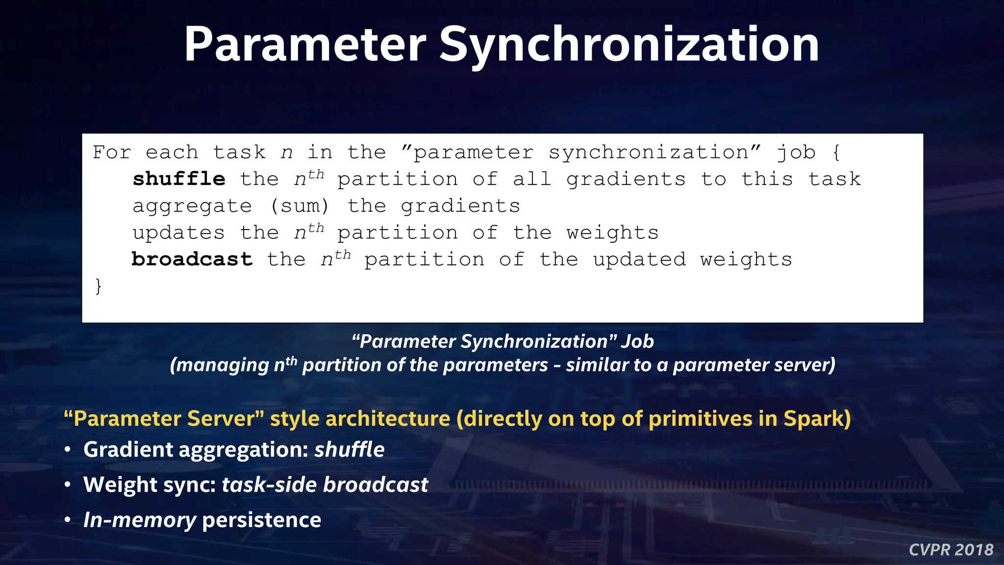 CVPR 2018
Parameter Synchronization
For each task n in the ”parameter synchronization” job {
shuffle the nth partition of all gradients to this task
aggregate (sum) the gradients
updates the nth partition of the weights
broadcast the nth partition of the updated weights
}
“Parameter Synchronization” Job
(managing nth partition of the parameters - similar to a parameter server)
“Parameter Server” style architecture (directly on top of primitives in Spark)
• Gradient aggregation: shuffle
• Weight sync: task-side broadcast
• In-memory persistence
 
