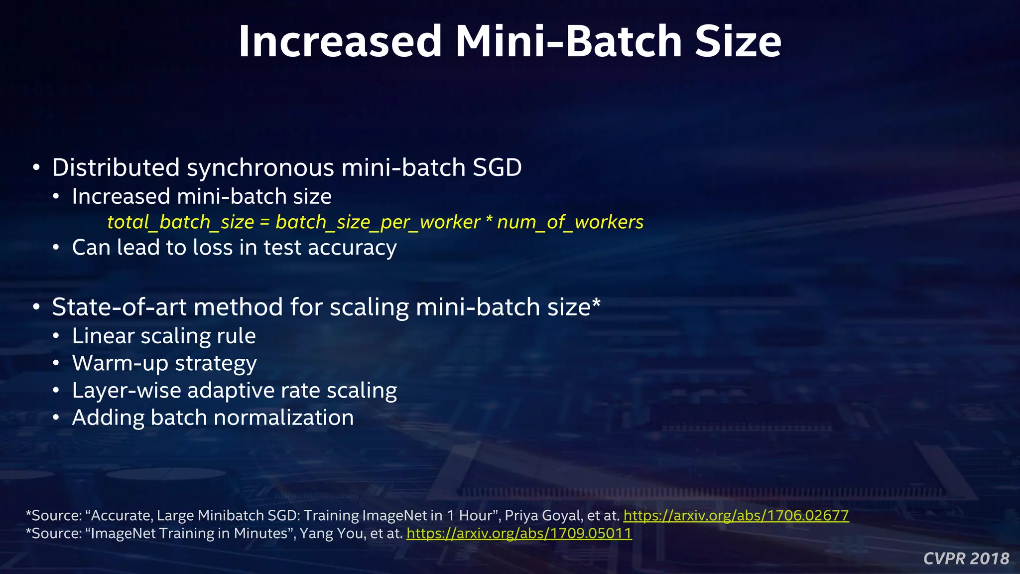CVPR 2018
Increased Mini-Batch Size
• Distributed synchronous mini-batch SGD
• Increased mini-batch size
total_batch_size = batch_size_per_worker * num_of_workers
• Can lead to loss in test accuracy
• State-of-art method for scaling mini-batch size*
• Linear scaling rule
• Warm-up strategy
• Layer-wise adaptive rate scaling
• Adding batch normalization
*Source: “Accurate, Large Minibatch SGD: Training ImageNet in 1 Hour”, Priya Goyal, et at. https://arxiv.org/abs/1706.02677
*Source: “ImageNet Training in Minutes”, Yang You, et at. https://arxiv.org/abs/1709.05011
 