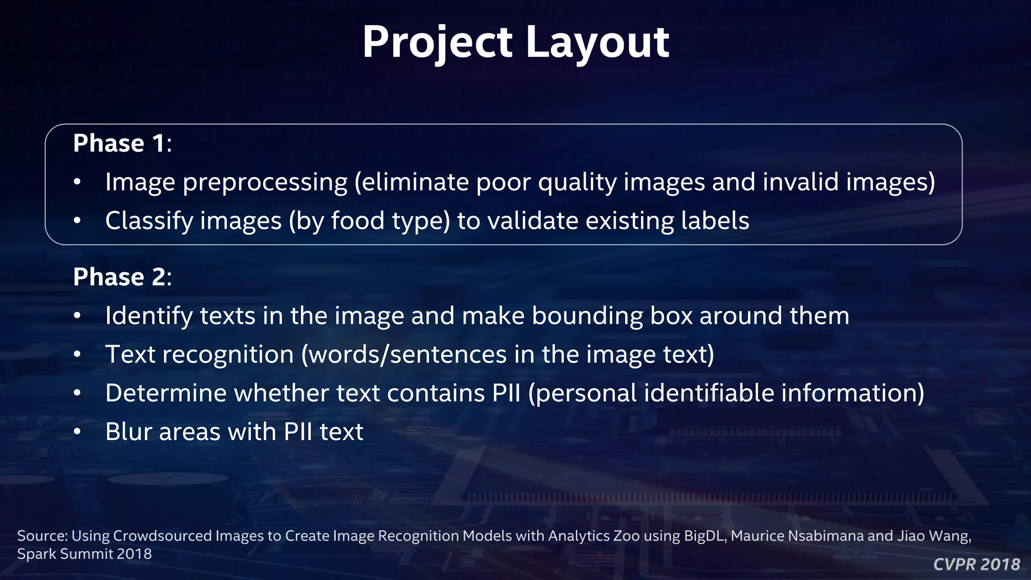 CVPR 2018
Project Layout
Phase 1:
• Image preprocessing (eliminate poor quality images and invalid images)
• Classify images (by food type) to validate existing labels
Phase 2:
• Identify texts in the image and make bounding box around them
• Text recognition (words/sentences in the image text)
• Determine whether text contains PII (personal identifiable information)
• Blur areas with PII text
Source: Using Crowdsourced Images to Create Image Recognition Models with Analytics Zoo using BigDL, Maurice Nsabimana and Jiao Wang,
Spark Summit 2018
 