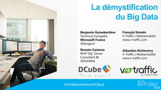 La démystification
du Big Data
Benjamin Guinebertière
Technical Evangelist
Microsoft France
@benjguin

François Simoës
V-Traffic ( Mediamobile)
www.v-traffic.com

Romain Casteres
MVP SQL Server
Consultant BI
@PulsWeb

Sébastien Etcheverry
V-Traffic ( Mediamobile)
www.v-traffic.com

Architecture/Azure/Cloud

 