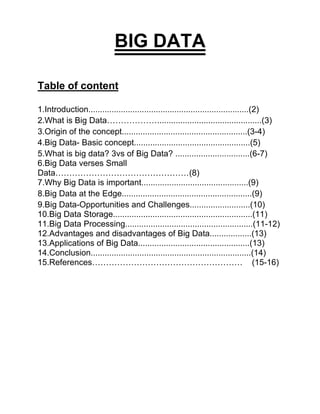 BIG DATA
Table of content
1.Introduction.....................................................................(2)
2.What is Big Data……………….............................................(3)
3.Origin of the concept......................................................(3-4)
4.Big Data- Basic concept..................................................(5)
5.What is big data? 3vs of Big Data? ................................(6-7)
6.Big Data verses Small
Data…………………………………………(8)
7.Why Big Data is important..............................................(9)
8.Big Data at the Edge........................................................(9)
9.Big Data-Opportunities and Challenges..........................(10)
10.Big Data Storage............................................................(11)
11.Big Data Processing.......................................................(11-12)
12.Advantages and disadvantages of Big Data..................(13)
13.Applications of Big Data................................................(13)
14.Conclusion.....................................................................(14)
15.References……………………………………………… (15-16)
 