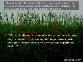 “To call in the statistician after the experiment is done may
be no more than asking him to perform a post-mortem – he
may be able to say what the experiment died of.”
“To call in the statistician after the experiment is done
may be no more than asking him to perform a post-
mortem – he may be able to say what the experiment
died of.”
goodstrat.com
 