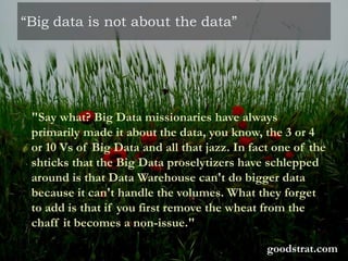 “Big data is not about the data”
"Say what? Big Data missionaries have always
primarily made it about the data, you know, the 3 or 4
or 10 Vs of Big Data and all that jazz. In fact one of the
shticks that the Big Data proselytizers have schlepped
around is that Data Warehouse can't do bigger data
because it can't handle the volumes. What they forget
to add is that if you first remove the wheat from the
chaff it becomes a non-issue."
goodstrat.com
 