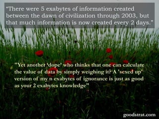 “There were 5 exabytes of information created
between the dawn of civilization through 2003, but
that much information is now created every 2 days.”
"Yet another ‘dope’ who thinks that one can calculate
the value of data by simply weighing it? A 'sexed up'
version of my n exabytes of ignorance is just as good
as your 2 exabytes knowledge"
goodstrat.com
 