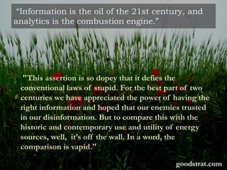 “Information is the oil of the 21st century, and
analytics is the combustion engine.”
"This assertion is so dopey that it defies the
conventional laws of stupid. For the best part of two
centuries we have appreciated the power of having the
right information and hoped that our enemies trusted
in our disinformation. But to compare this with the
historic and contemporary use and utility of energy
sources, well, it’s off the wall. In a word, the
comparison is vapid."
goodstrat.com
 