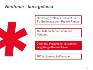Neofonie - kurz gefasst
Gründung 1998 als Spin-Off der
TU-Berlin aus dem Projekt Fireball
150 Mitarbeiter in Berlin und
Hamburg
Über 500 Projekte in 15 Jahren;
langjährige Kundentreue

100% eigenkapitalfinanziert

10

 