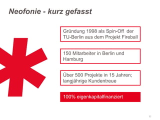 Neofonie - kurz gefasst
Gründung 1998 als Spin-Off der
TU-Berlin aus dem Projekt Fireball
150 Mitarbeiter in Berlin und
Hamburg
Über 500 Projekte in 15 Jahren;
langjährige Kundentreue

100% eigenkapitalfinanziert

11

 