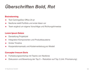 Überschriften Bold, Rot
Brainstorming
✱

Text CamingoDos Office 24 pt

✱

Neofonie stellt Portfolio und erste Ideen vor

✱

Team ergänzt um eigene Vorschläge und Richtungshinweise

Lorem Ipsum Dolore
✱

Darstellung Projektziel

✱

Integration Komponenten und Produktbausteine

✱

Grobe Timeline

✱

Kooperationsansatz und Kostenverteilung pro Modell

Concepter Irresum Doris
✱

Fortsetzungsworkshop mit Teams von Neofonie

✱

Diskussion und Bewertung der Top 5 – Reduktion auf Top 3 (inkl. Priorisierung)

© Neofonie GmbH

33

 