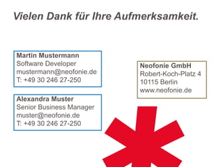 Vielen Dank für Ihre Aufmerksamkeit.

Martin Mustermann
Software Developer
mustermann@neofonie.de
T: +49 30 246 27-250
Alexandra Muster
Senior Business Manager
muster@neofonie.de
T: +49 30 246 27-250

Neofonie GmbH
Robert-Koch-Platz 4
10115 Berlin
www.neofonie.de

 
