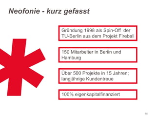 Neofonie - kurz gefasst
Gründung 1998 als Spin-Off der
TU-Berlin aus dem Projekt Fireball
150 Mitarbeiter in Berlin und
Hamburg
Über 500 Projekte in 15 Jahren;
langjährige Kundentreue

100% eigenkapitalfinanziert

46

 