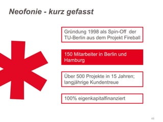 Neofonie - kurz gefasst
Gründung 1998 als Spin-Off der
TU-Berlin aus dem Projekt Fireball
150 Mitarbeiter in Berlin und
Hamburg
Über 500 Projekte in 15 Jahren;
langjährige Kundentreue

100% eigenkapitalfinanziert

48

 