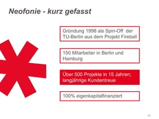 Neofonie - kurz gefasst
Gründung 1998 als Spin-Off der
TU-Berlin aus dem Projekt Fireball
150 Mitarbeiter in Berlin und
Hamburg
Über 500 Projekte in 15 Jahren;
langjährige Kundentreue

100% eigenkapitalfinanziert

49

 