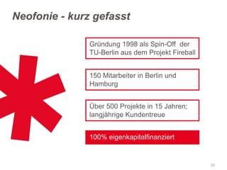 Neofonie - kurz gefasst
Gründung 1998 als Spin-Off der
TU-Berlin aus dem Projekt Fireball
150 Mitarbeiter in Berlin und
Hamburg
Über 500 Projekte in 15 Jahren;
langjährige Kundentreue

100% eigenkapitalfinanziert

50

 