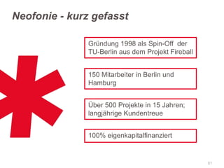 Neofonie - kurz gefasst
Gründung 1998 als Spin-Off der
TU-Berlin aus dem Projekt Fireball
150 Mitarbeiter in Berlin und
Hamburg
Über 500 Projekte in 15 Jahren;
langjährige Kundentreue

100% eigenkapitalfinanziert

51

 