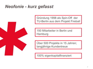 Neofonie - kurz gefasst
Gründung 1998 als Spin-Off der
TU-Berlin aus dem Projekt Fireball
150 Mitarbeiter in Berlin und
Hamburg
Über 500 Projekte in 15 Jahren;
langjährige Kundentreue

100% eigenkapitalfinanziert

7

 