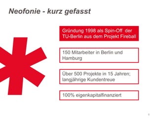Neofonie - kurz gefasst
Gründung 1998 als Spin-Off der
TU-Berlin aus dem Projekt Fireball
150 Mitarbeiter in Berlin und
Hamburg
Über 500 Projekte in 15 Jahren;
langjährige Kundentreue

100% eigenkapitalfinanziert

8

 