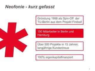 Neofonie - kurz gefasst
Gründung 1998 als Spin-Off der
TU-Berlin aus dem Projekt Fireball
150 Mitarbeiter in Berlin und
Hamburg
Über 500 Projekte in 15 Jahren;
langjährige Kundentreue

100% eigenkapitalfinanziert

9

 