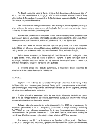 No Brasil, podemos trazer à lume, ainda, a Lei de Acesso à Informação (Lei nº
12.527/11), que regulamentou a obrigação dos Poderes Públicos em disponibilizar suas
informações de forma clara, transparente e de fácil acesso a qualquer cidadão. E nada mais
fácil do que disponibilizá-las online.
Tais fatos levaram à criação de um novo mercado digital, formado por empresas que
criam sistemas de captura, tratamento e administração de informações em grande volume,
conhecida no meio informático como big data.
Em resumo, tais empresas trabalham com a criação de programas de computador
que buscam grandes volumes de informação na rede, em diversas fontes diferentes, filtram
essa informação, e apresentam a mesma ao usuário final de forma organizada.
Para tanto, elas se utilizam de robôs, que são programas que fazem pesquisas
automáticas em sites que disponibilizam dados públicos fornecidos, em sua grande parte,
pelo governo, e trazem esses dados para seu sistema de filtros e disponibilização.
Muitas vezes, entretanto, as fontes originais das informações são protegidas contra
a ação destes robôs, entre os quais o chamado captcha, e, para conseguir obter a
informação, referidas empresas fazem uso de sistemas de automatização ou desvio dos
sistemas de captcha, utilizados por alguns sites públicos.
O presente artigo visa discutir, justamente, a legalidade destes sistemas de
automatização ou desvio dos sistema de captcha.
CAPTCHA
Captcha é um acrônimo da expressão "Completely Automated Public Turing test to
tell Computers and Humans Apart" (teste de Turing público completamente automatizado
para diferenciação entre computadores e humanos): um teste de desafio cognitivo, utilizado
inicialmente como ferramenta anti-spam.
A idéia original do captcha é, como diz seu nome, diferenciar humanos de robôs,
com o fito de proteger sistemas de hackers, spammers e outros, que teriam como objetivo
ações maliciosas contra o sistema ou website.
Todavia, há muito que este fim resta ultrapassado. Em 2010, as universidades de
Konstanz (Alemanhã) e NUST (Paquistão) publicaram o artigo Breaking e-Banking
CAPTCHAS, no qual, utilizando um conjunto de técnicas de processamento de imagens e
reconhecimento de padrões, quebraram 3 CAPTCHAS usados para validar transações
bancárias e 41 utilizados para login, atingindo taxa próxima a 100% de sucesso.
Em seguida, em 2011, a Universidade de Stanford publicou o artigo Text-based
CAPTCHA - Strengths and Weakness, apresentando resultados do uso de uma ferramenta
 