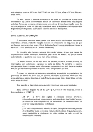 cujo algoritmo quebrou 66% dos CAPTCHAS da Visa, 75% do eBay e 70% da Blizzard,
entre outros.
Ou seja, passou o sistema de captcha a ser mais um bloqueio de acesso para
empresas de Big Data e assemelhadas, do que um sistema de defesa contra ataques para
websites. Tornou-se o mesmo, simplesmente, um entrave à livre disseminação e uso de
informação pública, o que faz com que, atualmente, todas as empresas que trabalham com
Big Data sejam obrigadas a fazer uso de sistemas de desvio de captchas.
.
LIVRE ACESSO À INFORMAÇÃO
É importante ressaltar, neste ponto, que esses robôs não invadem dispositivos
informáticos alheios, mediante violação indevida de mecanismo de segurança (o que
configuraria o crime previsto no art. 154-A, do Código Penal - com a redação que lhe deu a
Lei nº 12.732/12, apelidada de Lei Carolina Dieckmann).
Ao contrário, eles buscam somente informação pública, através dos canais de
disponibilização desta informação fornecidos pelo titular da mesma, só que de forma
automatizada – o que torna essa busca mais eficaz e rápida.
Da mesma maneira, tal ato não tem o fim de obter, adulterar ou destruir dados ou
informações sem autorização expressa ou tácita do titular. Ao contrário, o sistema
simplesmente filtra e colaciona essas informações, apresentando-as ipsis literis ao usuário
final, só que de modo organizado, de acordo com a pesquisa feita por este.
É o caso, por exemplo, de sistema na internet que, em website, apresenta listas de
processos em trâmite no Brasil todo, de políticos. O sistema busca essa informação nas
áreas abertas ao público dos sites de cada Tribunal, as agrega, filtra e disponibiliza em lista
única ao usuário final.
Ora, isso não só é permitido, como também incentivado pela nossa legislação.
Basta vermos o disposto no art. 8º, § 2º e § 3º, incisos II e III, da Lei de Acesso à
Informação (Lei nº 12.527/11):
Art. 8o
É dever dos órgãos e entidades públicas promover,
independentemente de requerimentos, a divulgação em local de fácil acesso,
no âmbito de suas competências, de informações de interesse coletivo ou
geral por eles produzidas ou custodiadas.
(...)
§ 2o
Para cumprimento do disposto no caput, os órgãos e entidades públicas
deverão utilizar todos os meios e instrumentos legítimos de que dispuserem,
sendo obrigatória a divulgação em sítios oficiais da rede mundial de
computadores (internet).
 