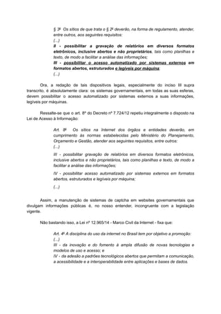 § 3o
Os sítios de que trata o § 2o
deverão, na forma de regulamento, atender,
entre outros, aos seguintes requisitos:
(...)
II - possibilitar a gravação de relatórios em diversos formatos
eletrônicos, inclusive abertos e não proprietários, tais como planilhas e
texto, de modo a facilitar a análise das informações;
III - possibilitar o acesso automatizado por sistemas externos em
formatos abertos, estruturados e legíveis por máquina;
(...)
Ora, a redação de tais dispositivos legais, especialmente do inciso III supra
transcrito, é absolutamente clara: os sistemas governamentais, em todas as suas esferas,
devem possibilitar o acesso automatizado por sistemas externos a suas informações,
legíveis por máquinas.
Ressalte-se que o art. 8º do Decreto nº 7.724/12 repetiu integralmente o disposto na
Lei de Acesso à Informação:
Art. 8o
Os sítios na Internet dos órgãos e entidades deverão, em
cumprimento às normas estabelecidas pelo Ministério do Planejamento,
Orçamento e Gestão, atender aos seguintes requisitos, entre outros:
(...)
III - possibilitar gravação de relatórios em diversos formatos eletrônicos,
inclusive abertos e não proprietários, tais como planilhas e texto, de modo a
facilitar a análise das informações;
IV - possibilitar acesso automatizado por sistemas externos em formatos
abertos, estruturados e legíveis por máquina;
(...)
Assim, a manutenção de sistemas de captcha em websites governamentais que
divulgam informações públicas é, no nosso entender, incongruente com a legislação
vigente.
Não bastando isso, a Lei nº 12.965/14 - Marco Civil da Internet - fixa que:
Art. 4o
A disciplina do uso da internet no Brasil tem por objetivo a promoção:
(...)
III - da inovação e do fomento à ampla difusão de novas tecnologias e
modelos de uso e acesso; e
IV - da adesão a padrões tecnológicos abertos que permitam a comunicação,
a acessibilidade e a interoperabilidade entre aplicações e bases de dados.
 