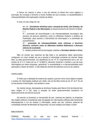 A leitura da mesma é clara: o uso da internet no Brasil tem como objetivo a
promoção da inovação e fomento a novos modelos de uso e acesso, e à acessibilidade e
interoperabilidade entre aplicações e bases de dados.
E mais, em seu artigo 24, diz:
Art. 24. Constituem diretrizes para a atuação da União, dos Estados, do
Distrito Federal e dos Municípios no desenvolvimento da internet no Brasil:
(...)
III - promoção da racionalização e da interoperabilidade tecnológica dos
serviços de governo eletrônico, entre os diferentes Poderes e âmbitos da
Federação, para permitir o intercâmbio de informações e a celeridade de
procedimentos;
IV - promoção da interoperabilidade entre sistemas e terminais
diversos, inclusive entre os diferentes âmbitos federativos e diversos
setores da sociedade;
V - adoção preferencial de tecnologias, padrões e formatos abertos e livres;
Não há dúvida que sistemas de Big Data e os aplicativos deles decorrentes
configuram um novo modelo de uso e acesso à informação constante na internet. Desta
feita, os sites governamentais, em obediência ao art. 4º, IV, conjuntamente com o art. 24,
incisos III, IV e V, todos da Lei nº 12.965/14, deveriam fomentar e facilitar o uso de suas
informações por estas empresas, garantindo “a acessibilidade e a interoperabilidade entre
aplicações e bases de dados”, e não obstá-las através de sistemas como os de captcha.
CONCLUSÃO
É nítido que a utilização de sistema de captcha, que tem como único objetivo impedir
o acesso de informações públicas por robôs, não só faz letra morta do art. 8º, § 3º, III, da
Lei de Acesso à Informação, mas também o viola.
Ao mesmo tempo, desrespeita as diretrizes fixadas pelo Marco Civil da Internet (em
seus artigos 4º e 24), para a atuação do entes governamentais brasileiros no
desenvolvimento da internet nacional.
Ao permitir (e fomentar) a manutenção de tais sistemas de captcha, os dirigentes
dos órgãos públicos competentes pela divulgação de informações públicas está claramente
desrespeitando a Lei de Acesso à Informação, sendo seu ato, inclusive, passível de
contestação através de Mandado de Segurança, eis que configura ato ilegal e coator.
BIBLIOGRAFIA
FERRAZ, Reinaldo. Eu não sou uma máquina. Internet -
https://tableless.com.br/eu-nao-sou-uma-maquina/
 