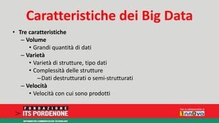 Caratteristiche dei Big Data 
• Tre caratteristiche 
– Volume 
• Grandi quantità di dati 
– Varietà 
• Varietà di strutture, tipo dati 
• Complessità delle strutture 
–Dati destrutturati o semi-strutturati 
– Velocità 
• Velocità con cui sono prodotti 
 