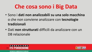 Che cosa sono i Big Data 
• Sono i dati non analizzabili su una solo macchina 
o che non conviene analizzare con tecnologie 
tradizionali 
• Dati non strutturati difficili da analizzare con un 
DB relazionale 
 