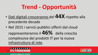 Trend - Opportunità 
• Dati digitali cresceranno del 44X rispetto alla 
precedente decade 
• Nel 2015 i servizi pubblici offerti dal cloud 
rappresenteranno il 46% della crescita 
complessiva dei prodotti IT per la nuova 
infrastruttura di rete. 
 