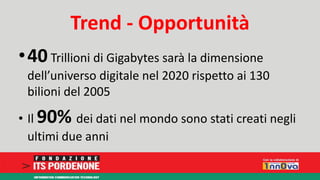 Trend - Opportunità 
•40 Trillioni di Gigabytes sarà la dimensione 
dell’universo digitale nel 2020 rispetto ai 130 
bilioni del 2005 
• Il 90% dei dati nel mondo sono stati creati negli 
ultimi due anni 
 