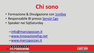 Chi sono 
• Formazione & Divulgazione con 1nn0va 
• Responsabile BI presso Servizi Cgn 
• Speaker nei SqlSaturday 
–info@marcopozzan.it 
–www.innovazionefvg.net 
–www.marcopozzan.it 
 