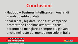 Conclusioni 
• Hadoop + Business Intelligence = Analisi di 
grandi quantità di dati 
• analisi dati, big data, sono tutti campi che – 
promettono i bookmakers statunitensi – 
daranno da mangiare a sempre più giovani 
anche nel resto del mondo non solo in Italia 
 