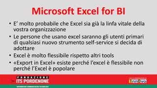 Microsoft Excel for BI 
• E’ molto probabile che Excel sia già la linfa vitale della 
vostra organizzazione 
• Le persone che usano excel saranno gli utenti primari 
di qualsiasi nuovo strumento self-service si decida di 
adottare 
• Excel è molto flessibile rispetto altri tools 
• «Export in Excel» esiste perché l’excel è flessibile non 
perché l’Excel è popolare 
 