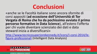 Conclusioni 
«anche se le Facoltà italiane sono ancora sfornite di 
corsi appositi (ad eccezione dell’Università di Tor 
Vergata di Roma che ha da pochissimo avviato il primo 
percorso formativo in Data Science), all’estero l’offerta 
per chi vuole diventare scienziato dei dati e data 
steward inizia a diversificarsi» 
http://www.tecnicosuperiorekennedy.it/icorsi/i-corsi-2014/le-figure- 
professionali (Intelligent Data Analysis) 
 