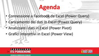 Agenda 
• Connessione a Facebook da Excel (Power Query) 
• Caricamento dei dati in Excel (Power Query) 
• Analizzare i dati in Excel (Power Pivot) 
• Grafici interattivi in Excel (Power View) 
 