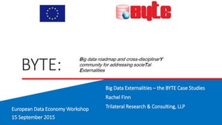 BYTE:
Big Data Externalities – the BYTE Case Studies
Rachel Finn
Trilateral Research & Consulting, LLP
Big data roadmap and cross-disciplinarY
community for addressing socieTal
Externalities
European Data Economy Workshop
15 September 2015
 